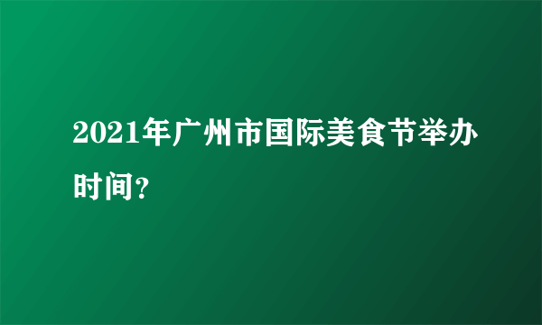 2021年广州市国际美食节举办时间？