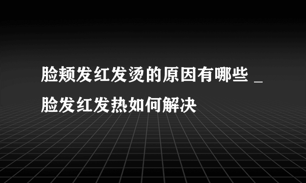 脸颊发红发烫的原因有哪些 _脸发红发热如何解决