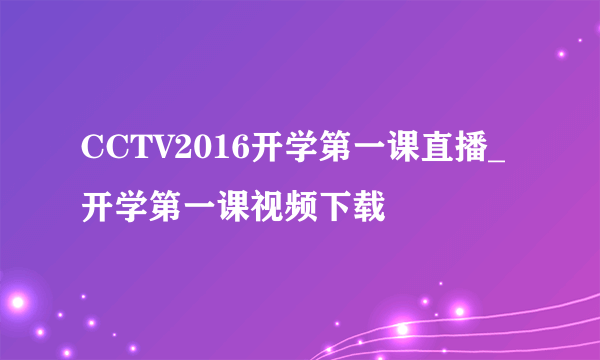 CCTV2016开学第一课直播_开学第一课视频下载