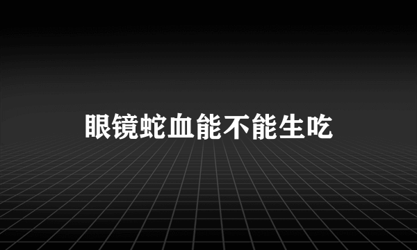 眼镜蛇血能不能生吃