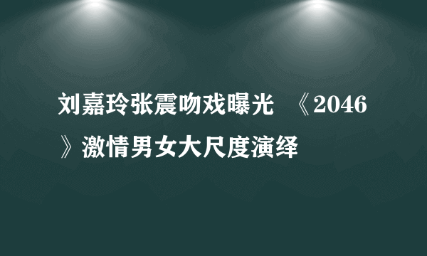 刘嘉玲张震吻戏曝光  《2046》激情男女大尺度演绎