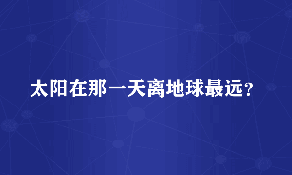 太阳在那一天离地球最远？