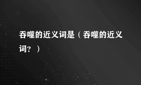 吞噬的近义词是（吞噬的近义词？）