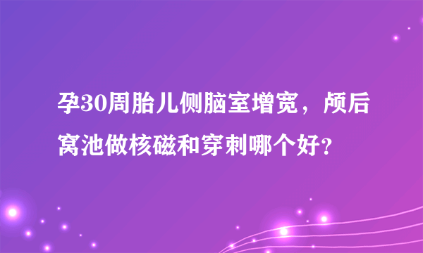 孕30周胎儿侧脑室增宽，颅后窝池做核磁和穿刺哪个好？