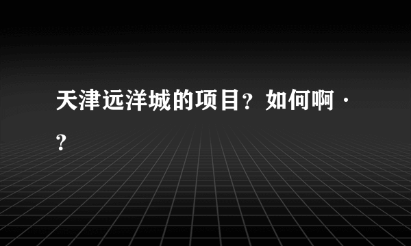 天津远洋城的项目？如何啊·？