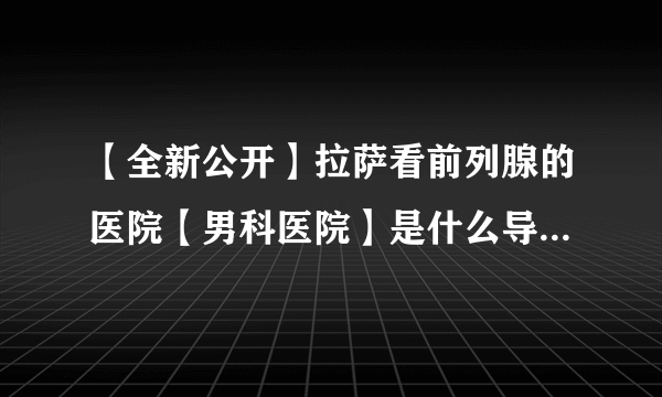 【全新公开】拉萨看前列腺的医院【男科医院】是什么导致前列腺炎