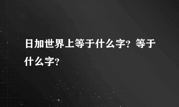 日加世界上等于什么字？等于什么字？
