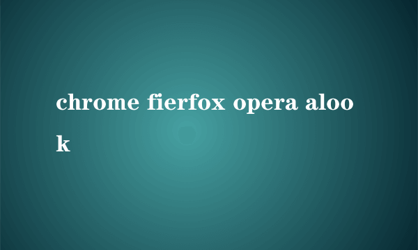 chrome fierfox opera alook