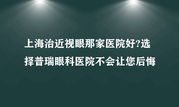 上海治近视眼那家医院好?选择普瑞眼科医院不会让您后悔