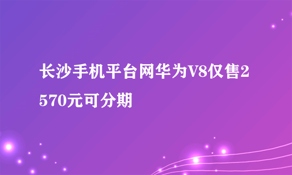 长沙手机平台网华为V8仅售2570元可分期