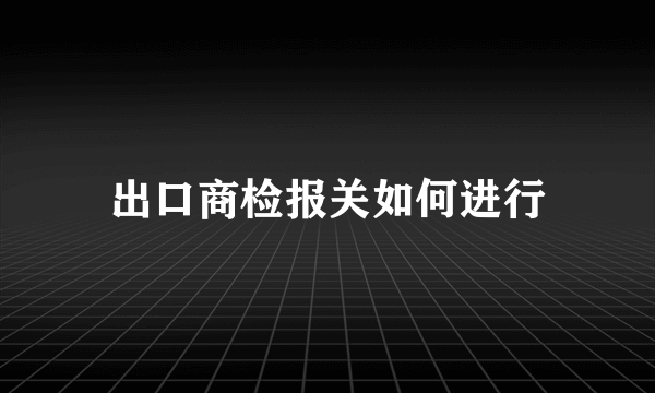 出口商检报关如何进行