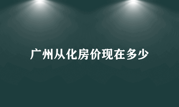 广州从化房价现在多少