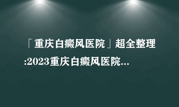 「重庆白癜风医院」超全整理:2023重庆白癜风医院综合实力排行榜前十强公布-白癜风患者有哪些误区需要注意呢?