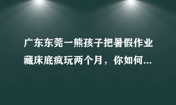广东东莞一熊孩子把暑假作业藏床底疯玩两个月，你如何看待此事？