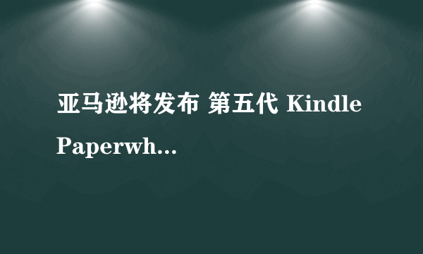 亚马逊将发布 第五代 Kindle Paperwhite 5 阅读器，升级背光