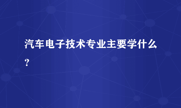 汽车电子技术专业主要学什么？