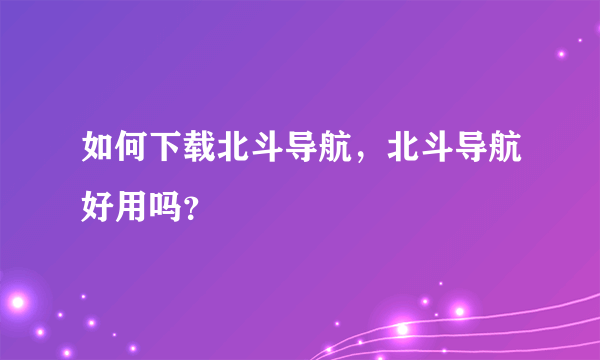 如何下载北斗导航，北斗导航好用吗？
