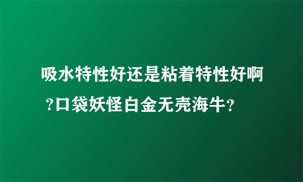 吸水特性好还是粘着特性好啊 ?口袋妖怪白金无壳海牛？