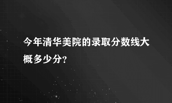 今年清华美院的录取分数线大概多少分？