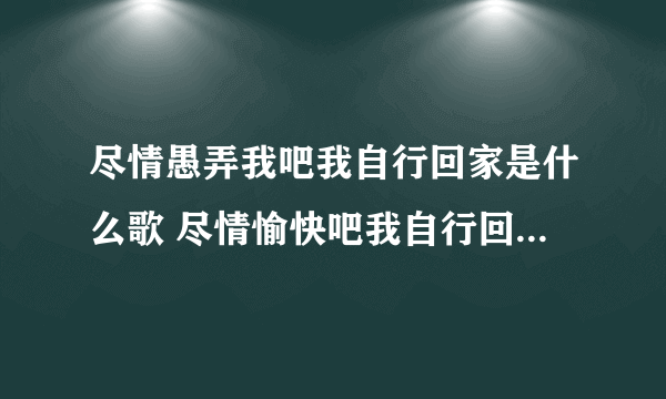 尽情愚弄我吧我自行回家是什么歌 尽情愉快吧我自行回家没有什么歌