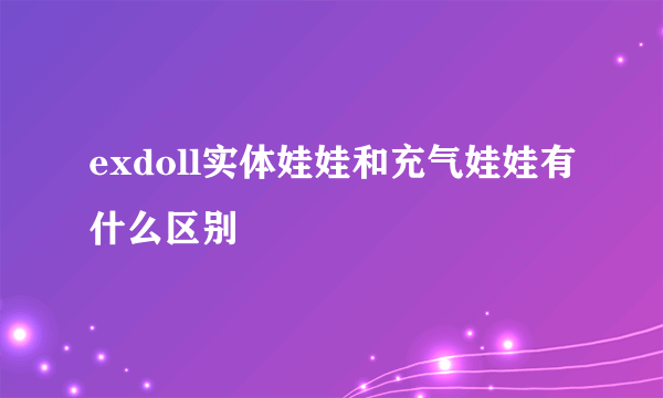 exdoll实体娃娃和充气娃娃有什么区别