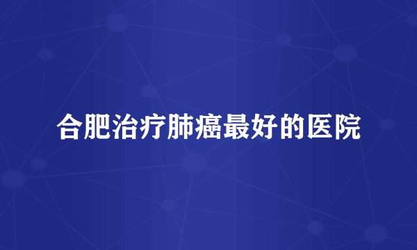 合肥治疗肺癌最好的医院