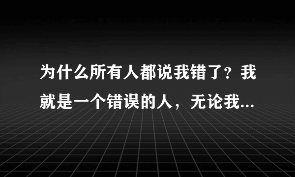 为什么所有人都说我错了？我就是一个错误的人，无论我做什么？都是我的错。