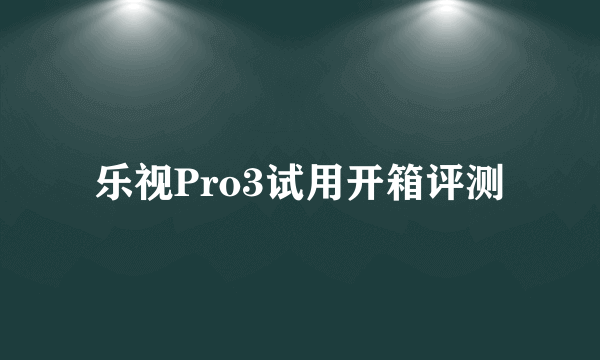 乐视Pro3试用开箱评测