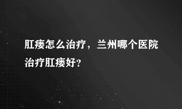 肛瘘怎么治疗，兰州哪个医院治疗肛瘘好？