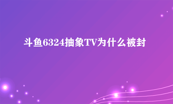 斗鱼6324抽象TV为什么被封