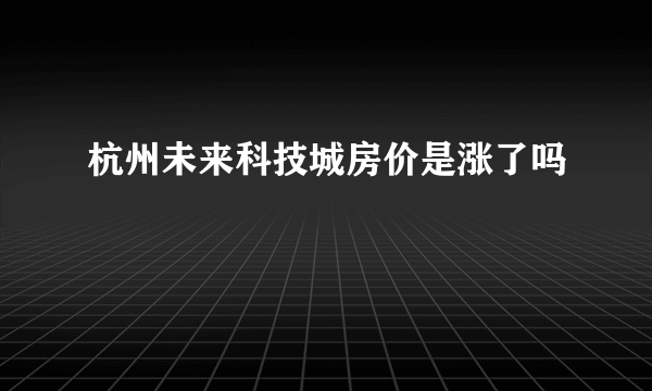 杭州未来科技城房价是涨了吗