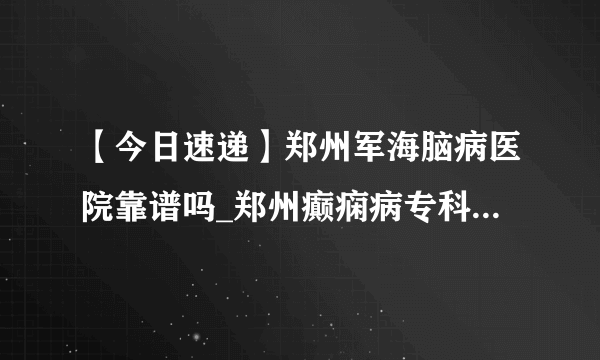 【今日速递】郑州军海脑病医院靠谱吗_郑州癫痫病专科医院哪家好