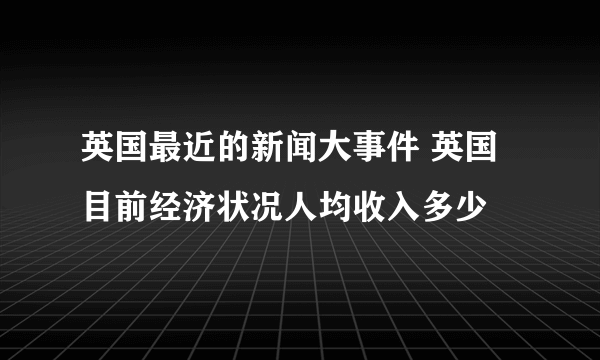 英国最近的新闻大事件 英国目前经济状况人均收入多少
