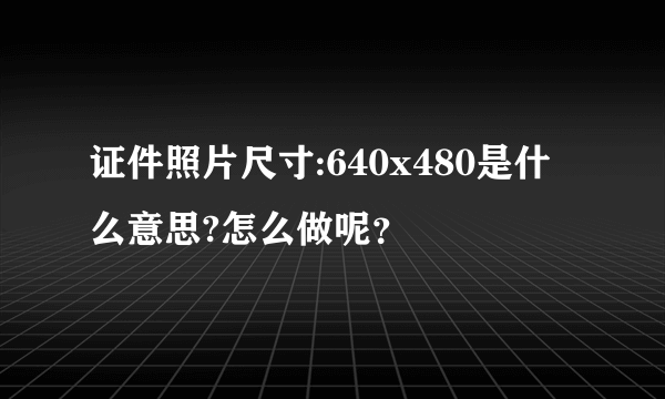 证件照片尺寸:640x480是什么意思?怎么做呢？