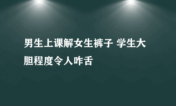 男生上课解女生裤子 学生大胆程度令人咋舌