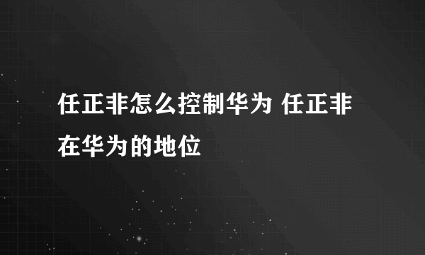 任正非怎么控制华为 任正非在华为的地位