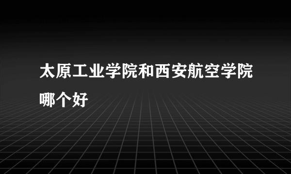 太原工业学院和西安航空学院哪个好