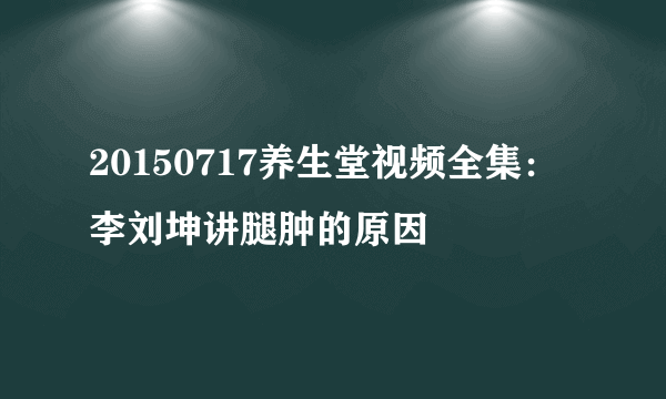 20150717养生堂视频全集：李刘坤讲腿肿的原因