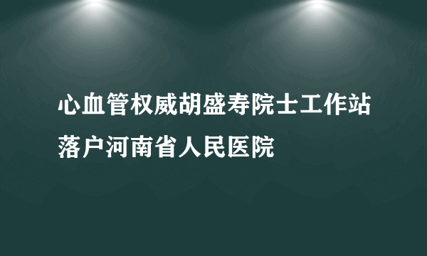 心血管权威胡盛寿院士工作站落户河南省人民医院