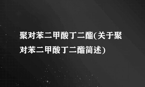 聚对苯二甲酸丁二酯(关于聚对苯二甲酸丁二酯简述)
