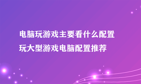 电脑玩游戏主要看什么配置 玩大型游戏电脑配置推荐