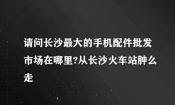 请问长沙最大的手机配件批发市场在哪里?从长沙火车站肿么走
