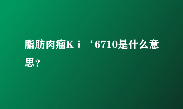脂肪肉瘤Kⅰ‘6710是什么意思？