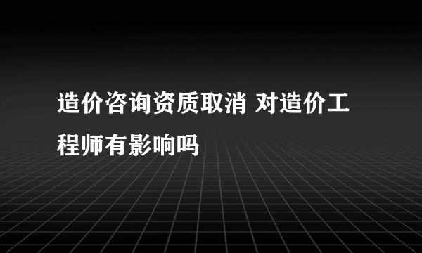 造价咨询资质取消 对造价工程师有影响吗