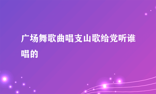 广场舞歌曲唱支山歌给党听谁唱的