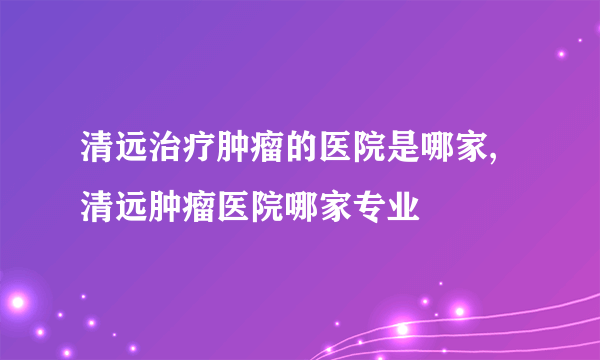 清远治疗肿瘤的医院是哪家,清远肿瘤医院哪家专业