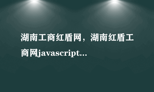 湖南工商红盾网，湖南红盾工商网javascriptvoid0