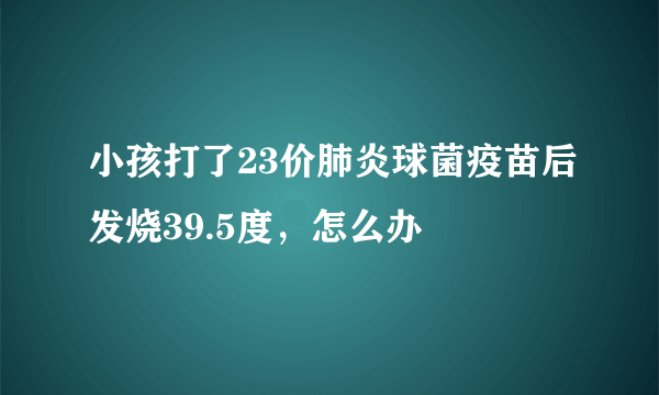 小孩打了23价肺炎球菌疫苗后发烧39.5度，怎么办