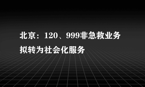 北京：120、999非急救业务拟转为社会化服务