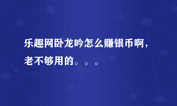 乐趣网卧龙吟怎么赚银币啊，老不够用的。。。